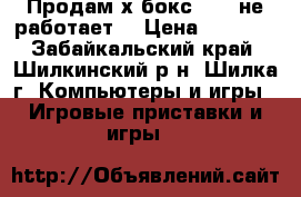 Продам х бокс 360 (не работает) › Цена ­ 1 500 - Забайкальский край, Шилкинский р-н, Шилка г. Компьютеры и игры » Игровые приставки и игры   